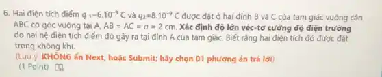 6. Hai điện tích điểm q_(1)=6.10^-9C và q_(2)=8.10^-9C được đặt ở hai đỉnh B và C của tam giác vuông cân
ABC có góc vuông tại A. AB=AC=a=2cm. Xác định độ lớn véc-tơ cường độ điện trường
do hai hệ điện tích điểm đó gây ra tại đỉnh A của tam giáC. Biết rằng hai điện tích đó được đặt
trong không khí.
(Lưu ý: KHÔNG ấn Next, hoặc Submit; hãy chọn 01 phương án trả lời)
(1 Point) [4