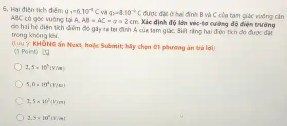 6. Hai điện tích điểm q_(1)=6.10^-9C và q_(2)=8cdot 10^-9C được đặt ở hai đỉnh B và C của tam giác vuông cân
ABC có góc vuông tại A. AB=AC=a=2cm.
Xác định độ lớn véc-tơ cường độ điện trường
do hai hệ điện tích điểm đó gây ra tại đỉnh A của tam giáC. Biết rằng hai điện tích đó được đặt
trong không khí.
(Lúu ý: KHÔNG ấn Next, hoặc Submit; hãy chọn 01 phương án trả lời)
(1 Point) [4
2,5times 10^5(V/m)
5,0times 10^4(V/m)
2,5times 10^3(V/m)
2,5times 10^4(V/m)