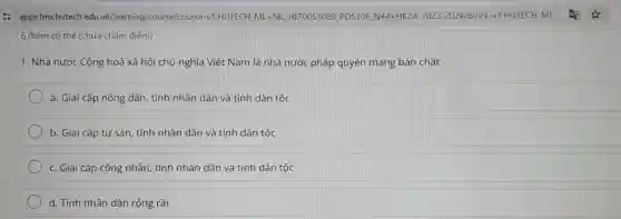 '6 điểm có thể (chưa chấm điểm)
1. Nhà nước Cộng hoà xã hội chủ nghĩa Việt Nam là nhà nước pháp quyền mang bản chất:
a. Giai cấp nông dân, tính nhân dân và tính dân tộc
b. Giai cấp tư sản, tính nhân dân và tính dân tộc
c. Giai cấp công nhân, tính nhân dân và tính dân tộc
d. Tính nhân dân rộng rãi