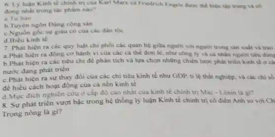 6. Lý luận Kinh tế chính trị của Karl Marx và Friedrich Engels được thể hiện tập trung và cô
đọng nhất trong tác phầm nào?
a.Tư bàn
b.Tuyên ngôn Đảng cộng sản
c.Nguôn gốc sự giàu có của các dân tộc
d.Biểu kinh tế
7. Phát hiện ra các quy luật chi phối các quan hệ giữa người với người trong sản xuất và trao
a.Phát hiện ra động cơ hành vi của các cá thể đơn lẻ, như công ty và cá nhân người tiêu dùng
b.Phát hiện ra các tiêu chí đề phân tích và lựa chọn những chiến lược phát triển kinh tế ở cà
nước đang phát triển
c.Phát hiện ra sự thay đổi của các chi tiêu kinh tế như GDP, tỉ lệ thất nghiệp, và các chỉ số
để hiểu cách hoạt động của cả nên kinh tế
d.Mục đích nghiên cứu ở cấp độ cao nhất của kinh tê chính trị Mác - Lênin là gì?
8. Sự phát triển vượt bậc trong hệ thông lý luận Kinh tế chính trị cô điện Anh so với Ch
Trọng nông là gì?