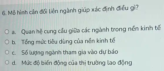 6. Mô hình cân đối liên ngành giúp xác định điều gì?
a. Quan hệ cung cầu giữa các ngành trong nền kinh tế
b. Tổng mức tiêu dùng của nền kinh tế
c. Số lượng ngành tham gia vào dự báo
d. Mức đô biến động của thị trường lao động