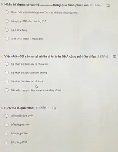 6. Nhân tố sigma có vai trò __ ..trong quá trình phiên mã: (1 Điểm)
Nhận biết vị trí thích hợp trên DNA để khởi sự tổng hợp RNA
Tổng hợp RNA theo hướng 5'-3'
Cả 3 đều đúng
Tách DNA thành 2 mạch đơn
7. Việc nhân đôi xảy ra tại nhiều vị trí trên DNA cùng một lần giúp:(1 Điểm)
Sự nhân đôi khỏi xảy ra nhiều lần
Sự nhân đôi xảy ra nhanh chóng
Sự nhân đôi diển ra chính xác
Tiết kiệm nguyên liệu.enzyme và nǎng lượng
8. Dịch mã là quá trình: (1 Điểm)
Tổng hợp acid amin
Tổng hợp protein.
Tổng hợp DNA
Tổng hợp RNA