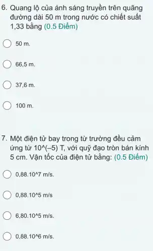 6. Quang lộ của ánh sáng truyền trên quãng
đường dài 50 m trong nước có chiết suất
1,33 bằng (0 .5 Điểm)
50 m.
66,5 m.
37,6 m.
100 m.
7. Một điện tử bay trong từ trường đều cảm
ứng từ 10^wedge (-5) T, với quỹ đạo tròn bán kính
5 cm. Vận tốc của điện tử bằng:(0.5 Điểm)
0,88cdot 10^wedge 7m/s
0,88cdot 10^wedge 5m/s
6,80.10^wedge 5m/s
0,88.10^wedge 6m/s