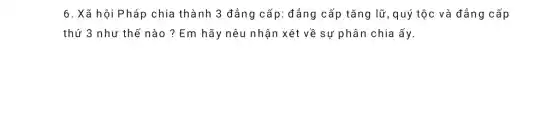 6. Xã hội Pháp chia thành 3 đẳng cấp : đẳng cấp tǎng lữ , quý tộc và đẳng cấp
thứ 3 như thế nào ? Em hãy nêu nhận xét về sự phân chia ấy.