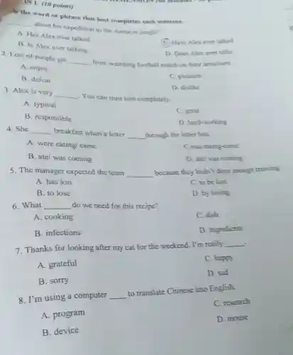 (60 minutes on
Ae the word or phrase that hest completes each sentence.
)N 1: (10 points)
__
about his expedition to the Amazon jungle?
A. Has Alex ever talked
C. Have Alex ever talked
B. Is Alex ever talking
D. Does Alexever talks
2. Lots of people get
__ from watching football match on their armchairs.
A. enjoy
B. defeat
C. pleasure
3. Alex is very
__
You can trust him completely.
D. dislike
A. typical
C. great
B. responsible
D. hard-working
4. She __ breakfast when a letter
__ through the letter box.
A. were eating came
C was eating-came
B. ate/ was coming
D. ate/was coming
5. The manager expected the team __
because they hadn't done enough training
A. has lost
C. to be lost
B. to lose
D. by losing
6.What __ do we need for this recipe?
A. cooking
C. dish
B. infections
D. ingredients
. 7. Thanks for looking after my cat for the weekend. I'm really
__
A. grateful
C. happy
D. sad
B. sorry
8. I'm using a computer __
to translate Chinese into English.
C. research
A. program
D. mouse
B. device