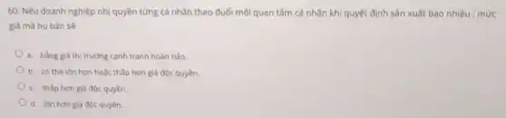 60. Nếu doanh nghiệp nhị quyền từng cá nhân theo đuổi mỗi quan tâm cá nhân khi quyết định sản xuất bao nhiêu , mức
giá mà họ bán sẽ
a. bàng giá thị trường cạnh tranh hoàn hảo.
b. có thế lớn hơn hoặc thấp hơn giá độc quyền.
c. thấp hơn giá độc quyền.
d. lớn hơn giá độc quyền.