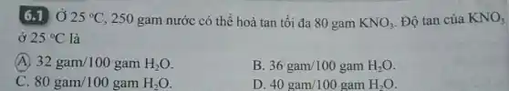 6.1 Ở 25^circ C , 250 gam nước có thể hoà tan tối đa 80 gam KNO_(3) Độ tan của KNO_(3)
ở 25^circ C là
(A) 32gam/100gamH_(2)O
B 36gam/100gamH_(2)O
80gam/100gamH_(2)O
D 40gam/100gamH_(2)O