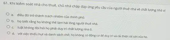 61. Khi kiểm soát nhà cho thuê, chủ nhà chập đáp ứng yêu cầu của người thuê nhà về chất lượng nhà vì
a. điều đó trở thành trách nhiệm của chính phủ.
b. họ biết rằng họ không thể làm hài lòng người thuê nhà.
c. luật không đòi hỏi họ phải duy trì chất lượng nhà ở.
d. với việc thiếu hụt và danh sách chở, họ không có động cơ để duy trì và cải thiện tài sản xủa họ.