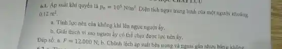 6.1. Áp suất khí quyển là p_(0)=10^5N/m^2
Diện tích ngực trung bình của một người khoảng 0,12m^2
a. Tính lực nén của không khí lên ngực người ấy.
b. Giải thích vì sao người ấy có thể chịu được lực nén ấy.
Đáp số: a. F=12.000N
; b. Chênh lệch áp suất bên trong và ngoài gần nhưu bằng không