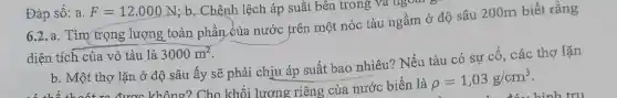 6.2.a. Tìm trọng lượng toàn phần của nước frên một nóc tàu ngầm ở độ sâu 200m biết rằng
diện tích của vỏ tàu là 3000m^2
b. Một thợ lặn ở độ sâu ấy sẽ phải chịu áp suất bao nhiêu? Nếu tàu có sự cô , các thợ lặn
Đáp số: a. F=12.000N ; b. Chênh lệch áp suất bên trong và ngoas
b. Một thợ được không? Cho khối lượng riêng của nước biển là rho =1,03g/cm^3