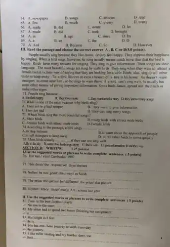 64. A. newspaper
B. songs
C. articles
D. read
65.A. few
B. much
C. plenty
D. many
66. A. made
B. did
C. wrote
D. let
67 A. made
B. did
68. A. in
D. for
69. A.a
D. 0
70. A. And
B. Because
C. So
D. However
III. Read the passage and choose the correct answer A,B,C or D(5.0 points).
People usually sing because they like music or they feel happy. They express their happiness
by singing. When a bird sings, however, its song usually means much more than that the bird is
happy. Birds have many reasons for singing. They sing to give information .Their songs are their
language . The most beautiful songs are sung by male birds .They sing when they want to attract a
female bird.It is their way of saying that they are looking for a wife. Birds also sing to tell other
birds to keep away To a bird, his tree or even a branch of a tree is his home . He doesn't want
strangers to come near him , so he sings to warn them. If a bird can't sing well, he usually has
some other means of giving important information. Some birds dance, spread out their tails or
make other signs.
71. People sing because... __
A. she feels happy
B. They love music
72.What is one of the main reasons why birds sing?
C.they want to tell a story D. they know many songs
A. They are in a bad temper
C. They are sad
B. They want to give information
D.They can sing many songs
73. Which birds sing the most beautiful songs?
A. Male birds
B.young birds with attract male birds
C. Female birds with attract male birds D.Female birds
74.According to the passage, a bird sings. __
A.to stop sadness
B.to warn about the approach of people
C.to tell strangers to keep away
D. to tell other birds to come quickly
75. Most birds usually..... ...if they can not sing well __
A.fly in the sky B. warn other birds togoaway C.find a wife D. gheinformation in andtherway
SEC TION D: WRITING
( 25 points)
1.Use the suggested words or phrases to write complete sentences (5 points)
76. He/ last/visit Cambodia 1997
__
lexpensive/ three dresses
__
78. SuSan/be not/good/ chemistry/ as Sarah
__
79. The price/ this pictue/ be/ different/ the price/ that picture
__
80. Neither/ Mary/ sister/study/ Art / school last year.
__
words or phrases to write complete sentences (5 points)
81. Tom is the best football player
-> No one in the team ......
__
82. My sister had to spend two hours finishing her assignment.
-> It ....
__
83. His height is 5 feet
-> He is......
__
84. She has one-hour journey to work everyday
- Her journey......
__
85. I like roller
-> Both.
__