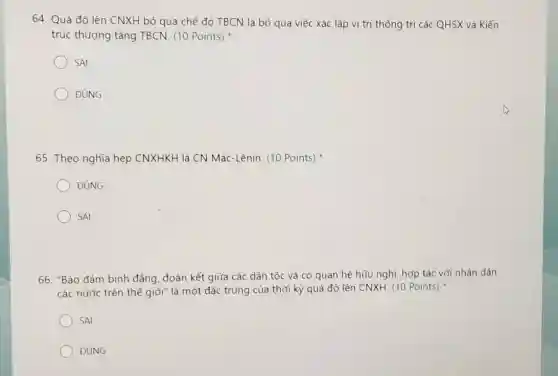 64. Quá độ lên CNXH bỏ qua chế độ TBCN là bỏ qua việc xác lập vị trí thống trị các QHSX và Kiến
trúc thượng tầng TBCN. (10 Points)
SAI
ĐÚNG
65. Theo nghĩa hẹp CNXHKH là CN Mác-Lênin. (10 Points)
ĐÚNG
SAI
66. "Bảo đảm bình đảng, đoàn kết giữa các dân tộc và có quan hệ hữu nghị; hợp tác với nhân dân
các nước trên thế giới" là một đặc trứng của thời kỳ quá độ lên CNXH (10 Points)
SAI
ĐÚNG