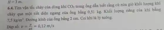 6.4. Tìm vận tốc chảy của dòng khí CO_(2)
trong ống dẫn biết rằng cứ nửa giờ khối lượng khí
chảy qua một tiết diện ngang của ống bằng 0,51 kg. Khối lượng riêng của khí bằng
7,5kg/m^3 . Đường kính của ống bằng 2 cm . Coi khí là lý tưởng.
Đáp số: v=(mu )/(rho s)=0,12m/s
H=3m