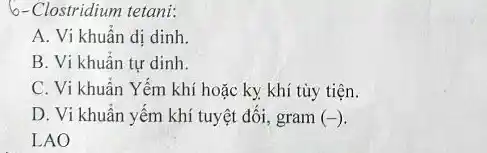 6-Clostridium tetani:
A. Vi khuẩn dị dinh.
B. Vi khuẩn tự dinh.
C. Vi khuẩn Yếm khí hoặc ky khí tùy tiện.
D. Vi khuẩn yếm khí tuyệt đối, gram (-)
LAO