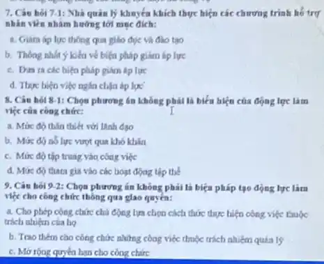 7. Câu hỏi 7-1:Nhà quản lý khuyến khích thực hiện các chương trình hồ trụ
nhân viên nhằm hướng tới muc dich:
a. Giara áp lue thông qua giáo dục và đào tạo
b. Thong nhit kiểu về biện pháp gihm áp lực
c. Din racec biện pháp giảm áp lực
d. Thye bien viéc ngha chận áp lực
8. Cân hol 81: Chọn phương án không phải là biểu hiện của động lực làm
việc của công chức:	I
a. Mức độ thân thiết với lãnh đạo
b. Mức đó nó lực vượt qua khó khǎn
c. Mức độ tập trung vào công việc
d. Mức độ thara gia vào các hoạt động tập thể
9. Các hoi 92: Chọn phương án không phải là biện pháp tạo động lực lim
việc cho công chức thông qua giao quyền:
a. Cho phép công chức chủ động lựa chọn cách thức thực hiện công việc thuộc
trách nhiệm của họ
b. Trao them cao công chức những công việc thuộc trách nhiệm quản lý
c. Mở róng quyea hạn cho công chức