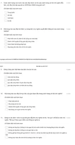 7. Cuộc cách mạng của nước nào sau đây được coi là cuộc cách mạng xã hội chủ nghĩa đầu
tiên, mở đầu thời đại quá độ từ CNTB lên CNXH trong lịch sử?
10 điểm
Chỉ đánh dấu một hình ôvan.
Trung Quốc
Xô Viết
Việt Nam
Cu Ba
8. Nội dung nào sau đây là nhiệm vụ trọng tâm có ý nghĩa quyết định thắng lợi của cách mạng 10 điểm
XHCN?
Chỉ đánh dấu một hình ôvan.
Phát triển kinh tế.chǎm lo đời sống cho nhân dân.
Giành chính quyền về tay giai cấp công nhân
) Hoàn thiện hệ thống pháp luật.
Xây dựng nền dân chủ xã hội chủ nghĩa
28.google.com/forms/d/10 YNHBTshoT SB/editisettings
10/24
9. Đảng Cộng sản Việt Nam đại diện cho lợi ích của
Chỉ đánh dấu một hình ôvan.
nhân dân lao động.
giai cấp công nhân.
giai cấp công nhân và giai cấp nông dân.
giai cấp công nhân và nhân dân lao động.
10. Nội dung nào sau đây là mục tiêu của giai đoạn đầu trong cách mạng xã hội chủ nghĩa?
Chỉ đánh dấu một hình ôvan.
10 điểm
) Phát triển kinh tế.
) Xây dựng xã hội mới.
Giành chính quyền về tay giai cấp công nhân.
) Xây dựng con người xã hội chủ nghĩa.
11. Đảng ta xác định: nước ta quá độ gián tiếp lên chủ nghĩa xã hội."bỏ qua" chế độ tư bản chủ 10 điểm
nghĩa. ''Bgrave (o) qua'' theo quan điểm của Đảng ta nghĩa là
Chỉ đánh dấu một hình ôvan.
không xác lập địa vị thống trị của quan hệ sản xuất và kiến trúc thượng tầng tư bản chủ nghĩa.
không xác lập địa vị thống trị của giai cấp tư sản.
không giữ lại những kết quả kinh tế - chính trị - xã hội mà nhân loại đã đạt được dưới chủ nghĩa tư
bản.
không thực hiện nền kinh tế thị trường tư bản chủ nghĩa
Bài kiểm tra HS1-NC1
10 điểm