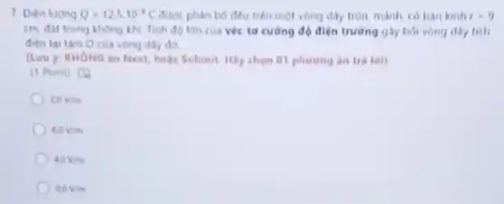 7. Dien lutong Q=12,5cdot 10^-3C được phân bố đều trên một vòng dây tròn mảnh, có bàn kinh x=9
cm, đạt trong không khi. Tinh độ ldn của véc-tơ cường độ điện trường gây bởi vòng dây tích
đien taitam O của vòng dây đó
(Lưu y: KHONG ǎn Next, hoặc Submit. Hãy chọn 01 phương án tra lai)
(1 Point) (4)
2.0V/m
60V/m
40V/m
00V/m