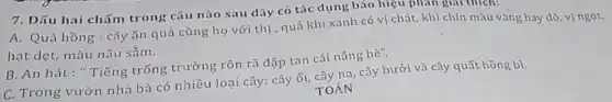 7. Dấu hai chấm trong câu nào sau dây có tác dụng báo hiệu phản giải thích
A. Quả hồng :cây ǎn quả cùng họ với thị , quả khi xanh có vị chát, khi chín màu vàng hay đỏ, vị ngọt,
hạt dẹt, màu nâu sấm.
B. An hát:"Tiếng trống trường rộn rã đập tan cái nắng hè".
C. Trong vườn nhà bà có nhiều loại cây: cây ối, cây na , cây bưởi và cây quất hồng b).
TOÁN