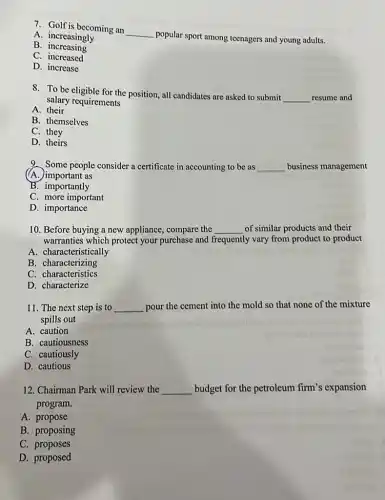 7. Golf is becoming an
__
popular sport among teenagers and young adults.
A. increasingly
B . increasing
C . increased
D. increase
8. To be eligible for the position, all candidates are asked to submit
__ resume and
salary requirements
A. their
B. themselves
C. they
D. theirs
9. Some people consider a certificate in accounting to be as __ business management
(A.) important as
B. importantly
C. more important
D. importance
10. Before buying a new appliance, compare the __ of similar products and their
warranties which protect your purchase and frequently vary from product to product
A. characteristically
B . characterizing
C. characteristics
D. characterize
11. The next step is to __ pour the cement into the mold so that none of the mixture
spills out
A. caution
B. cautiousness
C. cautiously
D. cautious
12. Chairman Park will review the __ budget for the petroleum firm's expansion
program.
A. propose
B. proposing
C. proposes
D. proposed