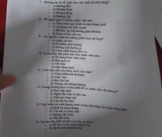 7. Hướng nào là tốt nhất cho việc thiết kế nhà hàng?
a) Hướng Bắc
b) Hướng Nam
c) Hướng Đông
d) Hướng Tây
8. Để ngǎn ngừa ô nhiễm, nhân viên nên:
- a) Thực hiện quy trình vệ sinh đúng cách
- b) Sử dụng hóa chất mạnh
c) Đế khu vực bếp không gian thoáng
- d) Giảm số lần rửa tay
9. Tác hại lớn nhất khi không phân loại rác là gì?
- a) Giảm chi phí
b) Ô nhiễm môi trường
c) Không ảnh hưởng gì
d) Giảm chất lượng dịch vụ
10. Trong bếp, khi phát hiện lửa , nhân viên nên:
a) Sử dụng bình chữa cháy
b) Đợi quản lý
c) Tắt điện
d) Dập bằng nước
11. Chất thải nào cần được xử lý cẩn thận?
a) Thực phẩm đã sử dụng
b) Giấy vụn
c) Rác độc hại
d) Thùng rác thông thường
12. Trong trường hợp có hóa chất đô ra, nhân viên cần làm gì?
- a) Dọn dẹp ngay
b) Ngǎn khu vực và báo cáo
c) Tiếp tục công việc
d) Chỉ cần lau khô
13. Việc kiểm tra chất lượng nước trong nhà hàng cần được thực hiện:
a) Định kỳ hàng tháng
b) Chỉ khi có phản ánh
c) Không cần thiết
d) Một lần/nǎm
14. Tại sao cần thiết kế khu vực bếp an toàn?
a) Để bảo vệ sức khỏe nhân viên
b) Để thu hút khách hàng