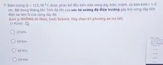 7. Điện lượng Q=12,5cdot 10^-1C được phân bố đều trên một vòng dây tròn, mảnh, có bán kính r=9
cm, đặt trong không khí Tính đó lớn của véc-tơ cường độ diện trường gây bởi vòng dây tích
điện tai tâm O của vòng dây đó.
(Lưu ý: KHÔNG án Next, hoặc Submit. Hãy chọn 01 phương án trá lời)
(1 Point) [4
20V/m
6.0V/m
4,0V/m
0.0V/m
get
den to can One
There is
Afric
kites