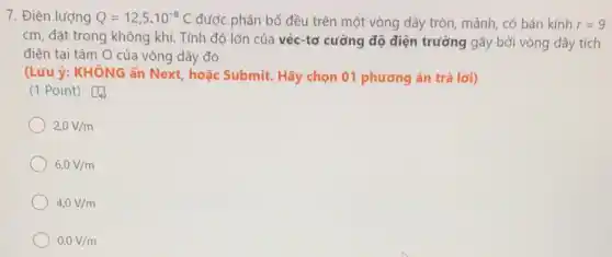 7. Điện lượng Q=12,5cdot 10^-8C được phân bố đều trên một vòng dây tròn, mảnh, có bán kính r=9
cm, đặt trong không khí. Tính độ lớn của véc-tơ cường độ điện trường gây bởi vòng dây tích
điện tại tâm O của vòng dây đó.
(Lưu ý: KHÔNG ấn Next, hoặc Submit Hãy chọn 01 phương án trả lời)
(1 Point) [4)
2,0V/m
6,0V/m
4,0V/m
0,0V/m