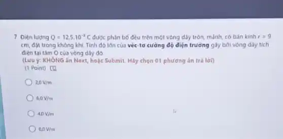 7. Điện lượng Q=12,5cdot 10^-8C được phân bố đều trên một vòng dây tròn, mảnh, có bán kính f=9
cm, đặt trong không khí. Tính độ lớn của véc-tơ cường độ diện trường gây bởi vòng dây tích
điện tại tâm O của vòng dây đó
(Lưu ý: KHÔNG ǎn Next, hoặc Submit. Hãy chọn 01 phương án trá lời)
(1 Point) [4
20V/m
6,0V/m
4,0V/m
0,0V/m