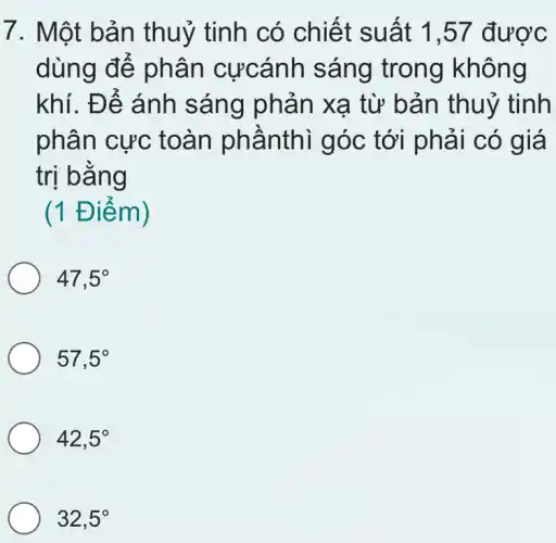 7. Một bản th uỷ tinh có chiết suất 1,57 được
dùng để phân cựcánh sáng trong không
khí. Để ánh sáng phản xạ từ bả n thuỷ tinh
phân cực toàn phầnthì góc tới phải có giá
trị bằng
(1 Điểm)
47,5^circ 
57,5^circ 
42,5^circ 
32,5^circ