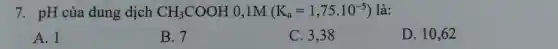 7. pH của dung dịch CH_(3)COOH 0,1M (K_(a)=1,75cdot 10^-5) là:
A. 1
B. 7
C. 3,38
D. 10,62