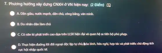 7. Phương hướng xây dựng CNXH ở VN hiện nay: (2 Điểm) [4}
A. Dân giàu, nước mạnh, dân chủ, công bằng, vǎn minh.
B. Do nhân dân làm chủ
C. Có nền kt phát triển cao dựa trên LLSX hiện đại và quan hệ sx tiến bộ phù phợp.
D. Thực hiện đường lối đối ngoại độc lập tự chủ, kòa bình, hữu nghị, hợp tác và phát triển;chủ động tích
cực hội nhập quốc tế.