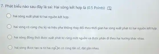 7. Phát biểu nào sau đây là sai:Hai sóng kết hợp là (0.5 Points)
hai sóng xuất phát từ hai nguồn kết hợp.
hai sóng có cùng chu kỳ và hiệu pha không thay đổi theo thời gian.hai sóng xuất phát từ hai nguồn kết hợp.
hai sóng đồng thời được xuất phát từ cùng một nguồn và được phân đi theo hai hướng khác nhau.
hai sóng được tạo ra từ hai nguộn có cùng tần số đặt gần nhau.