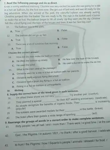 7. Read the following passage and do as direct.
It was a sunny weekend morning. Christine was very excited because she was going for a ride
in a hot-air balloon for the first time ever. She got out of bed early and was all ready for the
big adventure. When she arrived at the park the colourful balloon was already waiting
Christine jumped into the basket. She was ready to fly. The man in the basket used a burner
to make the air hot. The balloon began to lift off slowly Up they went into the sky. Christine
felt like a bird flying over the tops of the houses and trees. It was her best day ever!
31. The balloon was in the park.
A. True
B. False
32.The balloon did not go up fast.
A. True
B. False
33. There was a lot of sunshine that morning
A. True
B. False
Choose the correct answer:
34.How did the man make the balloon move?
B. He flew over the tops of the houses
A. He lifted the balloon up slowly
D. He used a burner to make the air hot.
C. He used the wind
35.What is the main idea of the passage?
A. Christine went for a ride in a hot-air balloon with her parents.
B. Christine really enjoyed flying like a bird
C. Christine had a great day flying in a hot-air balloon.
D. Riding in a hot-air balloon is unforgettable.
IV. Writing
8. Supply the correct form of the word given in each sentence.
36.
I'm afraid these shoes are not very
__
Try another pair. (comfort)
They planned a special
__ for their 40^th wedding anniversary (celebrate)
37.
As people recognize the benefits of organic foods Their
__ is increasing
(popular)
38
The soldiers were awarded medals for their
__
in the battle. (brave)
39.
__ (act)
40. The hotel offers their guests a wide range of sporting
9. Rearrange the groups of words in a correct order to make complete sentences.
41.
__
thirty people / we all had / and / more than /There were / a good time. / at the par
42.
celebrate
__
1621
d.
43.
__