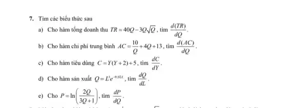 7. Tìm các biểu thức sau
a) Cho hàm tổng doanh thu TR=40Q-3Qsqrt (Q),tim(d(TR))/(dQ)
b) Cho hàm chi phí trung bình AC=(10)/(Q)+4Q+13,tim(d(AC))/(dQ)
c) Cho hàm tiêu dùng C=Y(Y+2)+5 tim(dC)/(dY)
d) Cho hàm sản xuất Q=L^3e^-0,02L . tìm (dQ)/(dL)
e) Cho P=ln((2Q)/(3Q+1)) , tìm (dP)/(dQ)