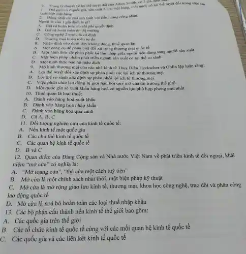 7. Trong lý thuyết về lợi thế tuyệt đối của Adam Smith . có 2 giả định sau.
giới có 2 quốc gia, sản xuất 2 loại mặt hàng, mỗi nước có lợi thế tuyệt đối trong việc sản
xuất một mặt hàng
2. Đồng nhất chi phí sản xuất với tiền lương công nhân.
Ngoài ra còn 1 giả định là gì?
A. Giá cả hoàn toàn do chi phí quyết định
B. Giá cả hoàn toàn do thị trường
C. Công nghệ 2 nước là cố định
D. Thương mại hoàn toàn tự do
8. Nhận định nào dưới đây không đúng.thuế quan là:
A. Một công cụ để phân biệt đối xử trong thương mại quốc tế
B. Một hình thức để phân phối lại thu nhập giữa người tiêu dùng sang người sản xuất
C. Một biện pháp nhằm phát triển ngành sản xuất có lợi thế so sánh
D. Một hình thức bảo hộ mậu dịch
9. Mô hình thương mại của các nhà kinh tế Thuy Điển Heckscher và Ohlin lập luận rằng:
A. Lợi thế tuyệt đối xác định sự phân phối các lợi ích từ thương mại
B. Lợi thế so sánh xác định sự phân phối lợi ích từ thương mại
C. Việc phân chia lao động bị giới hạn bởi quy mô của thị trường thế giới
D. Một quốc gia sẽ xuất khẩu hàng hoá có nguồn lực phù hợp phong phú nhất
10. Thuế quan là loại thuế:
A. Đánh vào hàng hoá xuất khẩu
B. Đánh vào hàng hoá nhập khẩu
C. Đánh vào hàng hoá quá cảnh
D. Cả A, B, C
11. Đối tượng nghiên cứu của kinh tế quốc tế:
A. Nền kinh tế một quốc gia
B. Các chủ thể kinh tế quốc tế
C. Các quan hệ kinh tế quốc tế
D. B và C
12. Quan điểm của Đảng Cộng sản và Nhà nước Việt Nam về phát triển kinh tế đối ngoại, khái
niệm "mở cửa " có nghĩa là:
A. "Mở toang cửa", "thả cửa một cách tuỳ tiện>
B. Mở cửa là một chính sách nhất thời, một biện pháp kỹ thuật
C. Mở cửa là mở rộng giao lưu kinh tê , thương mại , khoa học công nghệ, trao đổi và phân công
lao động quốc tê
D. Mở cửa là xoá bỏ hoàn toàn các loại thuế nhập khẩu
13. Các bộ phận câu thành nên kinh tế thế giới bao gôm:
A. Các quốc gia trên thê giới
B. Các tô chức kinh tế quốc tế cùng với các mối quan hệ kinh tế quốc tế
C. Các quốc gia và các liên kết kinh tê quôc tê