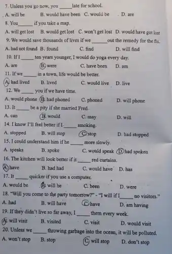 7. Unless you go now, you __ late for school.
A. will be
B. would have been C. would be D. are
8. You __ if you take a map.
A. will get lost B. would get lost. C .won't get lost D would have got lost
9. We would save thousands of lives if we __ out the remedy for the flu.
A. had not found B. found
C. find
D. will find
10. If I __ ten years younger, I would do yoga every day.
A. are
(B) were
C. have been
D. am
11.If we __ in a town, life would be better.
(A) had lived
B. lived
C. would live
D. live
12.We __ you if we have time.
A. would phone (B): had phoned
C. phoned
D. will phone
13. It __ be a pity if she married Fred.
A. can
B. would
C. may
D. will
14. I know I'll feel better if I. __ smoking.
A. stopped
B. will stop
C. stop
D. had stopped
15. I could understand him if he __ more slowly.
A. speaks
B. spoke
C. would speak D.had spoken
16. The kitchen will look better if it __ red curtains.
A.) have
B. had had
C. would have D has
17. It __ quicker-if you use a computer.
A. would be
B. will be
C. been
D. were
18. "Will you come to the party tomorrow?"- "I will if I __ no visitors."
A. had
B. will have
C. have
D. am having
19. If they didn't.live so far away, I __ them every week.
A. will visit
B. visited
C. visit
D. would visit
20. Unless we __ throwing garbage into the ocean, it will be polluted.
A. won't stop
B. stop
(C) will stop
D. don't stop