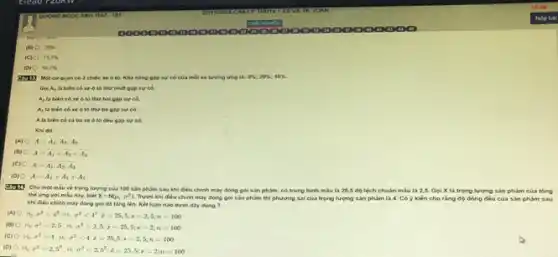 70% 
(C) 73,3% 
(D) 66.7% 
có 3 chiếc xe 6 tô. Khả nǎng gặp sự có của mỗi xe tương ứng 5% ;20% ;10% .
Go A_(4) là biên có xe ô tô thứ nhất gặp sự có,
A_(2) là biến có xe ô tô thứ hai gặp sự có
A_(3) là biến có xe ô tô thứ ba gặp sự có
A là biên có cả ba xe ô tô đều gặp sự có
Khi đó:
(A) A=A_(1)cdot A_(2)cdot A_(3)
(B) A=bar (A)_(1)+bar (A)_(2)+bar (A)_(3)
(C) A=bar (A)_(1)cdot bar (A)_(2)cdot bar (A)_(3)
(D)
A=A_(1)+A_(2)+A_(3)
về trọng lượng của 100 sản phẩm sau khi điều chính máy đóng gói sản phẩm.có trung binh mau là 25,5 độ lệch chuân mẫu là 2,5 Goi X la trọng lượng sản phẩm của tổng
the vng voi mẩu này, biết x-N(mu ,sigma ^2) Trước khi điều chinh máy dòng gói sản phẩm thi phương sai của trọng lượng sản phàm là 4. Có ý kiến cho ràng độ dòng đều của sản phẩm sau
khi diku chinh may dòng gói đã tǎng lên. Kết luận nào dưới đây đúng ?
(A) H_(0)sigma ^2=4^2;H_(1)sigma sigma ^2lt 4^2,bar (x)=25,5;s=2,5
(B) H_(0)sigma ^2=2,5,H_(1)sigma ^2gt 2,5,bar (z)=25,5;s=2;n=100
(C) 0 H_(0)sigma ^2=4;H_(1)sigma ^2lt 4,bar (z)=25,5;s=2,5;n=100
(D)
H_(0)sigma ^2=2,5^2;H_(1)sigma ^2lt 2,5^2,bar (x)=25,5;s=