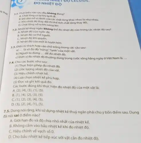 7.1. Phát biếu nào sau đây không đúng?
A. Chất lòng co lại khi lạnh đi.
B. Độ dǎn nờ vì nhiệt của các chất lỏng khác nhau là như nhau.
C. Khi nhiệt độ thay đổi thì thế tích chất lỏng thay đổi.
D. Chất lòng nở ra khi nóng lên.
7.2. Nhiệt kế thuỷ ngân không thể đo nhiệt độ nào trong các nhiệt độ sau?
A. Nhiệt độ của nước đá.
B. Nhiệt độ cơ thế người.
C. Nhiệt độ khí quyển.
D. Nhiệt độ của một lò luyện kim.
7 3. Điền từ thích hợp vào chỗ trống trong các câu sau:
a) __ là số đo độ "nóng","lạnh" của một vật.
b) Người ta dùng __ để đo nhiệt độ.
c) Đơn vị đo nhiệt độ thường dùng trong cuộc sống hằng ngày ở Việt Nam là __
7.4. Cho các bước như sau:
(1) Thực hiện phép đo nhiệt độ.
(2) Ước lượng nhiệt độ của vật.
(3) Hiệu chỉnh nhiệt kế.
(4) Lựa chọn nhiệt kế phù hợp.
(5) Đọc và ghi kết quả đo.
Các bước đúng khi thực hiện đo nhiệt độ của một vật là:
A. (2)(4), (3), (1), (5).
B. (1)(4), (2 ), (3), (5)
C. (1), (2), (3 ), (4), (5).
D. (3)(2),4), (1), (5).
7.5. Dung nói rằng, khi sử dụng nhiệt kế thuỷ ngân phải chú ý bốn điểm sau. Dung
đã nói sai ở điểm nào?
A. Giới hạn đo và độ chia nhỏ nhất của nhiệt kế.
B. Không cắm vào bẫu nhiệt kế khi đo nhiệt độ.
C. Hiệu chỉnh về vạch số 0.
D. Cho bầu nhiệt kế tiếp xúc với vật cắn đo nhiệt đô.