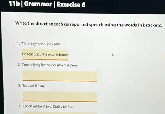 71b] crammar Bxeralse 6
Write the direct speech as reported speech using the words in brackets.
1. This is my house!(he/say)
Hesaidthatthiswashishouse
2. "I'm applying for the job." (she / tell / me)
square 
3. 'It's true!" (I / say)
square 
4. "Lunch will be at two! (Gabi/tell/us)