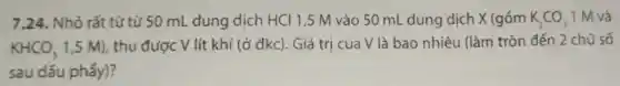 7.24. Nhỏ rắt từ từ 50 mL dung dịch HCl 1,5 M vào 50 mL dung dịch X (gồm K_(2)CO_(3) 1 M và
KHCO_(3)
1,5 M), thu được V lít khí (ở đkc). Giá trị của V là bao nhiêu (làm tròn đến 2 chữ số
sau dấu phấy)?