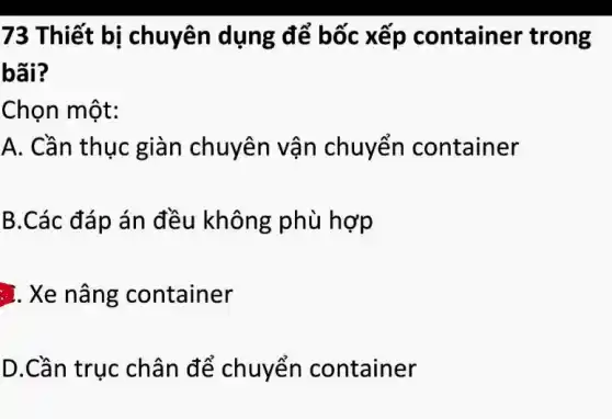 73 Thiết bị chuyên dụng để bốc xếp container trong
bãi?
Chọn một:
A. Cần thục giàn chuyên vận chuyển container
B.Các đáp án đều không phù hợp
.). Xe nâng container
D.Cần trục chân để chuyển container