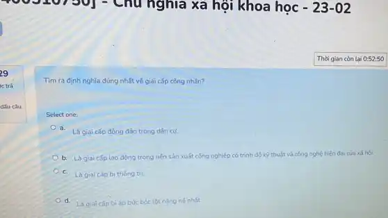 7301 - Chu nghĩa xã hội khoa học -23-02
Tìm ra định nghĩa đúng nhất về giai cấp công nhân?
Select one:
a.
Là giai cấp đông đảo trong dân cu.
b. Là giai cấp lao động trong nền sản xuất công nghiệp có trình độ kỹ thuật và công nghệ hiện đại của xã hội.
c.
Là giai cấp bị thống tri.
d. Là giai cấp bị Là giai cấp bịáp bức bóc lột nặng nê nhất: