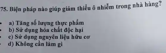 75. Biện pháp nào giúp giảm thiểu ô nhiễm trong nhà hàng?
a) Tǎng sô lượng thực phâm
b) Sử dụng hóa chất độc hại
c) Sử dụng nguyên liệu hữu CO'
d) Không cần làm gì