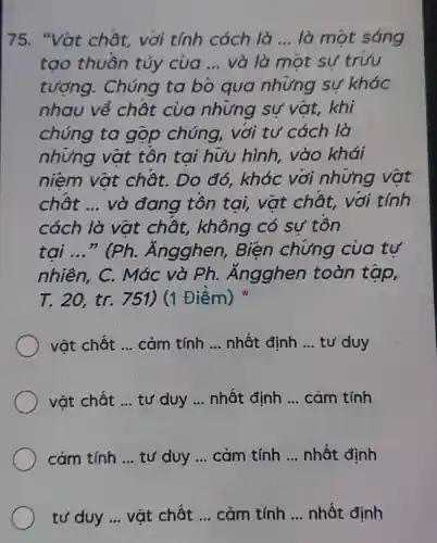 75. "Vat chât, với tính cách là __ là một sáng
tạo thuần túy của __ và là một sư trưu
tượng . Chúng ta bỏ qua nhưng sự khác
nhau về chât của nhưng sự vật, khi
chúng ta gộp chúng , với tư cách lò
nhưng vật tôn tai hưu hình, vào khái
niêm vật chật. Do đó , khác với nhưng vật
chât __ và đang tôn tai, vật chât, với tính
cách là vật chất, không có sự tôn
tại __ " (Ph . Ángghen , Biện chứng của tự
nhiên, C.. Mác và Ph . : Ăngghen toàn tập,
T. 20, tr.751) (1 Điểm)
vật chất __ cảm tính __ nhất định __ tư duy
vật chất __ tư duy __ nhất định __ cảm tính
cảm tính __ tư duy __ cảm tính __ nhất định
tư duy __ vật chất __ cảm tính __ nhất định