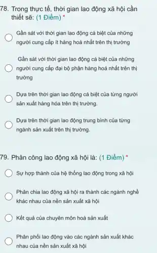 78. Trong thực tế , thời gian lao động xã hội cần
thiết sẽ: (1 Điểm)
Gần sát với thời gian lao động cá biệt của những
người cung cấp ít hàng hoá nhất trên thị trường
Gần sát với thời gian lao động cá biệt của những
người cung cấp đại bộ phận hàng hoá nhất trên thị
trường
Dựa trên thời gian lao động cá biệt của từng người
sản xuất hàng hóa trên thị trường.
Dựa trên thời gian lao động trung bình của từng
ngành sản xuất trên thị trường.
79. Phân công lao động xã hội là : (1 Điểm)
Sự hợp thành của hệ thống lao động trong xã hội
Phân chia lao động xã hội ra thành các ngành nghề
khác nhau của nền sản xuất xã hội
Kết quả của chuyên môn hoá sản xuất
Phân phối lao động vào các ngành sản xuất khác
nhau của nền sản xuất xã hội