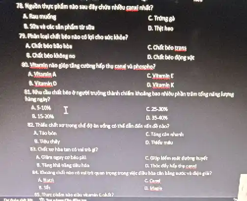 7B. Nguon thure phẩm nào sau đây chứa nhiều canai nhất?
A. Raumuding
C. Trong gà
sản phẩm từ sửa
D. Thit heo
79. Phân loại chất béo nào có lợi cho sức khôn?
hóa
C. Chất béo trans
no
D. Chất béo động vật
80. Vitamin nào gióp vuông cường hiệp thụ cand và phospho?
A. Vitamin A
C. Vitumin E
B. Vitamin D
D. Vitamin K
81. Nhu eluchit béo ở người trường thành chiếm khoảng bao nhiêu phần trǎm tổng nǎng lượng
hang natr?
a 5-10% 
I
c 25-3036
15.20% 
a 35-40% 
trong chế độ ǎn uống có thể dẫn đến vấn đề nào?
A. Tho bon
C. Tang cân nhanh
B. Tiêu chily
D. Thiếu milu
có vai trò gì?
béo phi
C. Giúp liếm soát đường huyết
B. Ting kha ning tiêu hóa
D. Thore dify hep thu sanal
có vai trò quan trọng trong việc điều hòa cần bằng nước và điện giải?
A. Natri
C. Cand
B. 5sh
D. Matie
85. Thire cham nào điều vitamin Cohin?