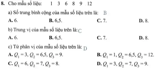 8. Cho mẫu số liệu.. 13 6 89.12
a) Số trung bình cộng của mẫu số liệu trên là: B
A. 6.
B. 6.5.
C. 7.
D. 8.
b) Trung vị của mẫu số liệu trên là: C
A. 6.
B. 6,5.
C. 7.
D. 8.
c) Tứ phân vị của mẫu số liệu trên là: D
A. Q_(1)=3,Q_(2)=6,5,Q_(3)=9
B. Q_(1)=1,Q_(2)=6,5,Q_(3)=12
C. Q_(1)=6,Q_(2)=7,Q_(3)=8
D. Q_(1)=3,Q_(2)=7,Q_(3)=9