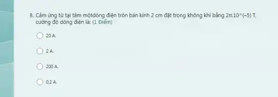 8. Cảm ứng từ tại tâm mộtdòng điện tròn bán kính 2 cm đặt trong không khí bằng 2pi cdot 10^wedge (-5)T,
cường độ dòng điện là:(1 Điểm)
) 20 A.
2A.
200 A.
0,2 A.