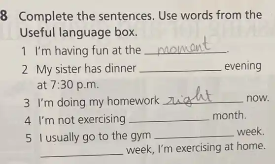 8 Complete the sentences. Use words from the
Useful language box.
1 I'm having fun at the
__
2 My sister has dinner __ evening
at 7:30 p.m.
3 I'm doing my homework
__ now.
4 I'm not exercising __ month.
5 I usually go to the gym
__ week.
__ week, I'm exercising at home.