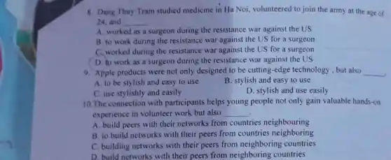 8. Dang Thuy Tram studied medicine in Ha Noi, volunteered to join the army at the age of
24. and __
A. worked as a surgeon during the resistance war against the US
B. to work during the resistance war against the US for a surgeon
C. worked during the resistance war against the US for a surgeon
D. to work as a surgeon during the resistance war against the US
9. Apple products were not only designed to be cutting-edge technology, but also __
A. to be stylish and easy to use
B. stylish and easy to use
C. use stylishly and easily
D. stylish and use easily
10. The connection with participants helps young people not only gain valuable hands-on
experience in volunteer work but also __
A. build peers with their networks from countries neighbouring
B. to build networks with their peers from countries neighboring
C. building networks with their peers from neighboring countries
D. build networks with their peers from neighboring countries