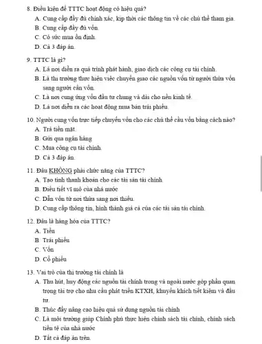 8. Điều kiện để TTTC hoạt động có hiệu quả?
A. Cung cấp đầy đủ chính xác, kịp thời các thông tin về các chủ thể tham gia.
B. Cung cấp đầy đủ vốn
C. Có sức mua ổn định
D. Cả 3 đáp án.
9. TTTC là gì?
A. Là nơi diễn ra quá trình phát hành, giao dịch các công cụ tài chính
B. Là thị trường thực hiện việc chuyển giao các nguồn vốn từ người thừa vốn
sang người cần vốn
C. Là nơi cung ứng vốn đầu tư chung và dài cho nền kinh tế.
D. Là nơi diễn ra các hoạt động mua bán trái phiếu
10. Người cung vốn trực tiếp chuyển vốn cho các chủ thể cầu vốn bằng cách nào?
A. Trả tiền mặt.
B. Gửi qua ngân hàng
C. Mua công cụ tài chính
D. Cả 3 đáp án
11. Đâu KHÔNG phải chức nǎng của TTTC?
A. Tạo tính thanh khoản cho các tài sản tài chính
B. Điều tiết vĩ mô của nhà nước
C. Dẫn vốn từ nơi thừa sang nơi thiếu.
D. Cung cấp thông tin, hình thành giá cả của các tài sản tài chính
12. Đâu là hàng hóa của TTTC?
A. Tiền
B. Trái phiếu
C. Vốn
D. Cồ phiếu
13. Vai trò của thị trường tài chính là
A. Thu hút, huy động các nguồn tài chính trong và ngoài nước góp phần quan
trọng tài trợ cho nhu cầu phát triển KTXH, khuyến khích tiết kiệm và đầu
tư.
B. Thúc đẩy nâng cao hiệu quả sử dụng nguồn tài chính
C. Là môi trường giúp Chính phủ thực hiện chính sách tài chính, chính sách
tiền tệ của nhà nước
D. Tất cả đáp án trên